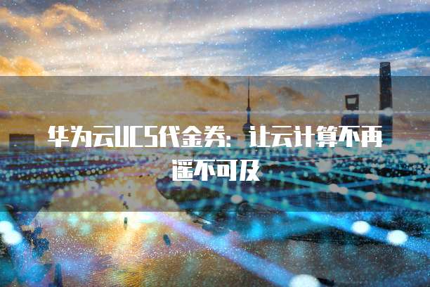 华为云UCS代金券：让云计算不再遥不可及