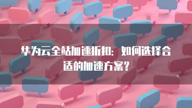 华为云全站加速折扣:如何选择合适的加速方案?