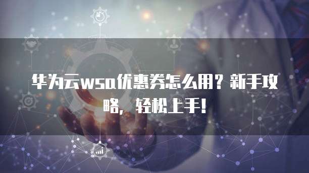 华为云wsa优惠券怎么用？新手攻略，轻松上手！