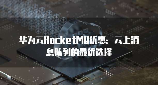 华为云RocketMQ优惠:云上消息队列的最优选择