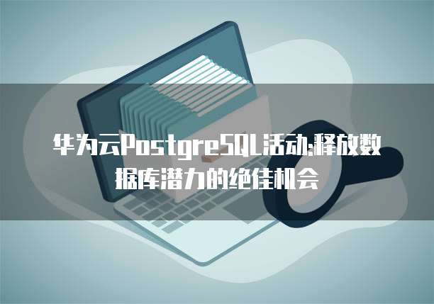 华为云PostgreSQL活动:释放数据库潜力的绝佳机会