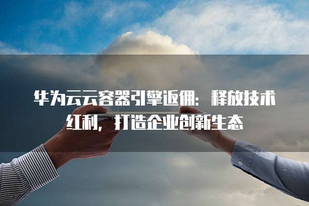 华为云云容器引擎返佣：释放技术红利，打造企业创新生态