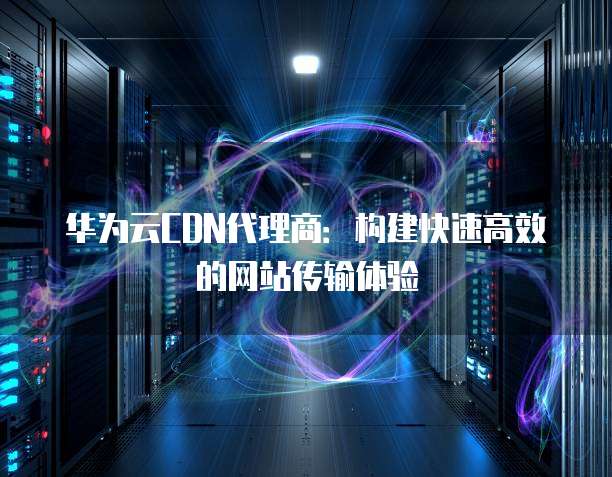 华为云CDN代理商:构建快速高效的网站传输体验