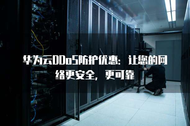 华为云DDoS防护优惠:让您的网络更安全,更可靠