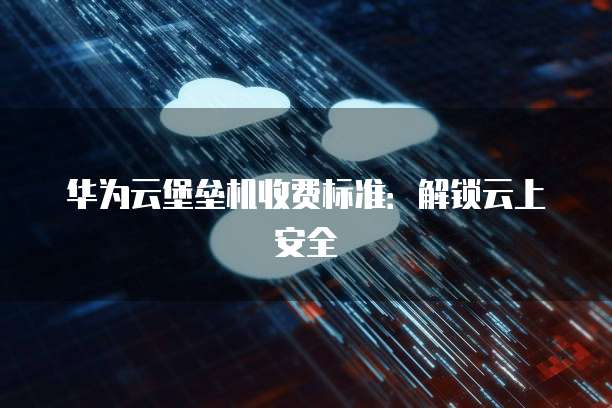 华为云堡垒机收费标准：解锁云上安全