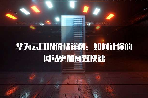 华为云CDN价格详解:如何让你的网站更加高效快速