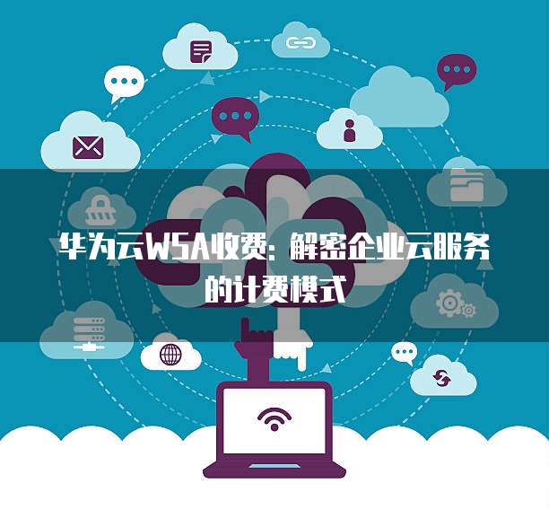 华为云WSA收费: 解密企业云服务的计费模式
