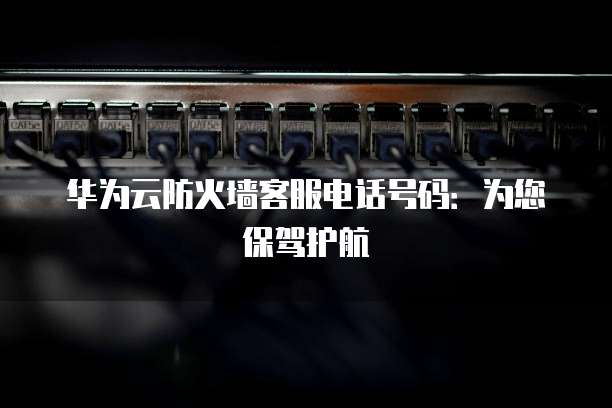 华为云防火墙客服电话号码:为您保驾护航