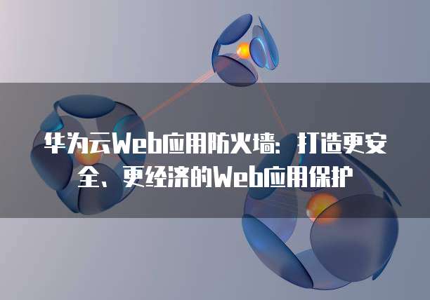 华为云Web应用防火墙:打造更安全、更经济的Web应用保护