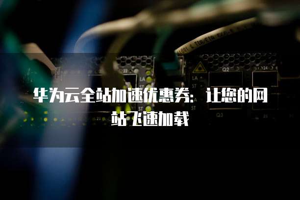 华为云全站加速优惠券：让您的网站飞速加载