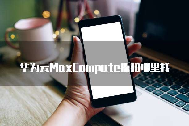 华为云MaxCompute折扣哪里找