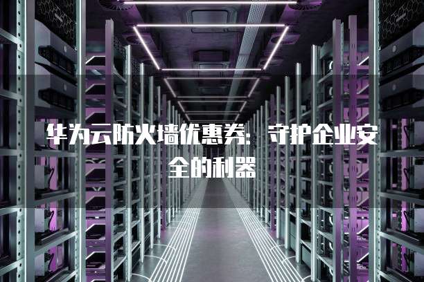 华为云防火墙优惠券:守护企业安全的利器