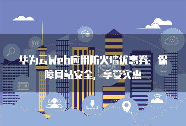 华为云Web应用防火墙优惠券:保障网站安全,享受实惠