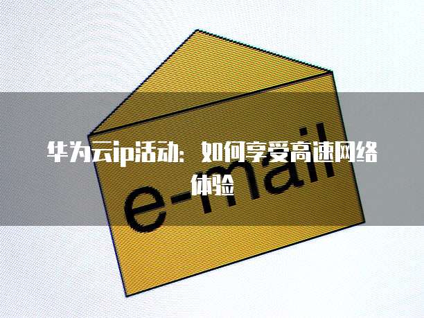 华为云ip活动:如何享受高速网络体验