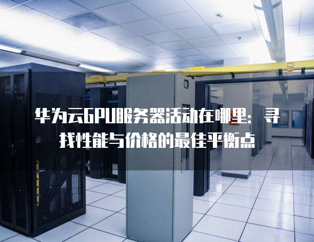 华为云GPU服务器活动在哪里：寻找性能与价格的最佳平衡点