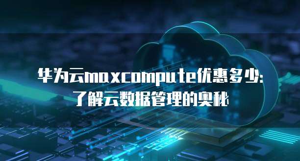 华为云maxcompute优惠多少:了解云数据管理的奥秘
