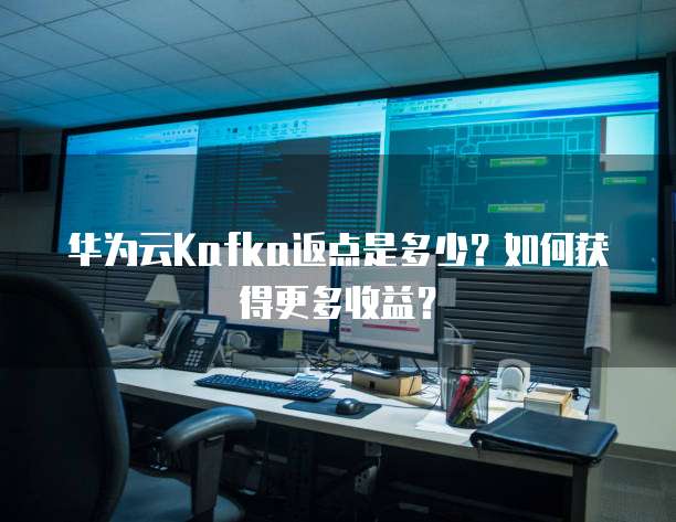 华为云Kafka返点是多少？如何获得更多收益？