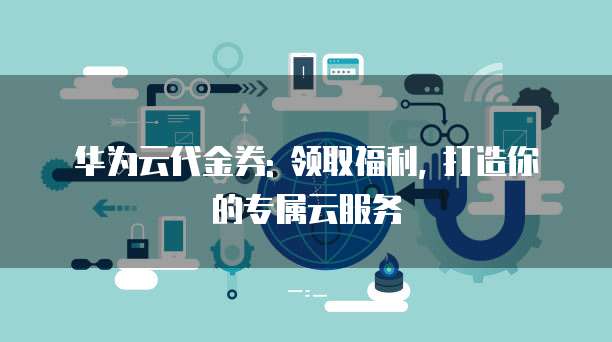 华为云代金券: 领取福利, 打造你的专属云服务