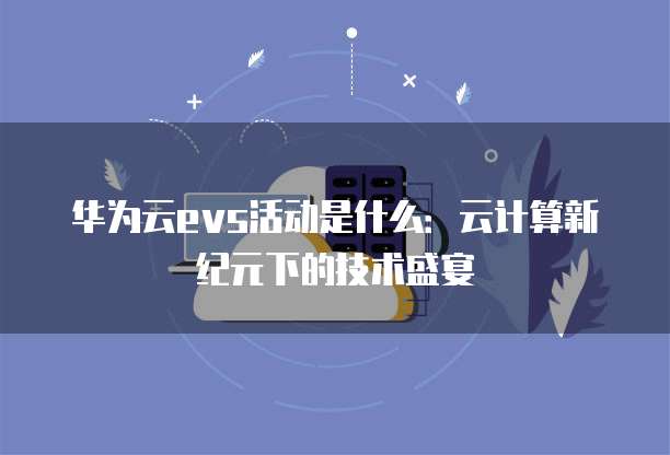 华为云evs活动是什么：云计算新纪元下的技术盛宴