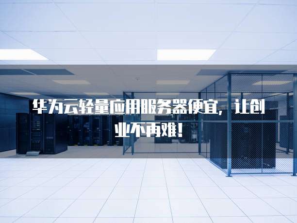 华为云轻量应用服务器便宜,让创业不再难!