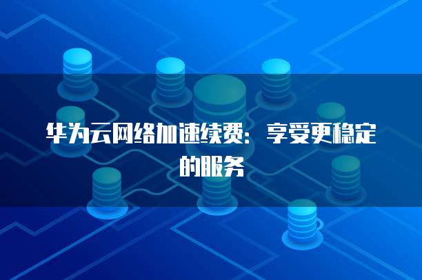 华为云网络加速续费:享受更稳定的服务