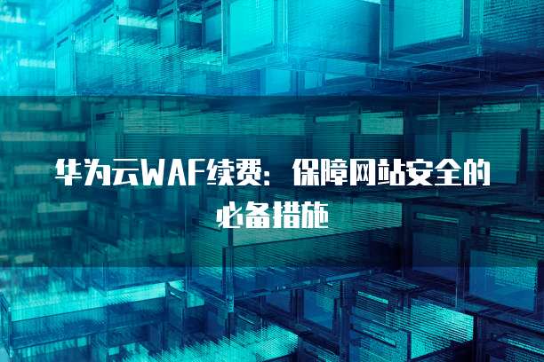 华为云WAF续费:保障网站安全的必备措施