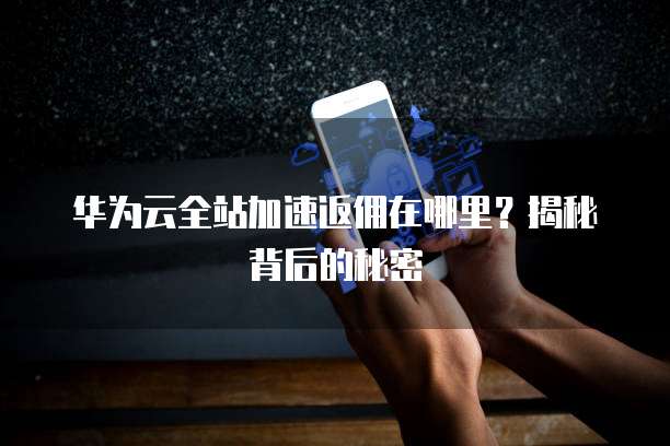 华为云全站加速返佣在哪里?揭秘背后的秘密