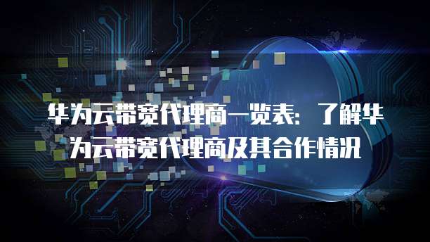 华为云带宽代理商一览表:了解华为云带宽代理商及其合作情况