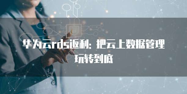 华为云rds返利: 把云上数据管理玩转到底