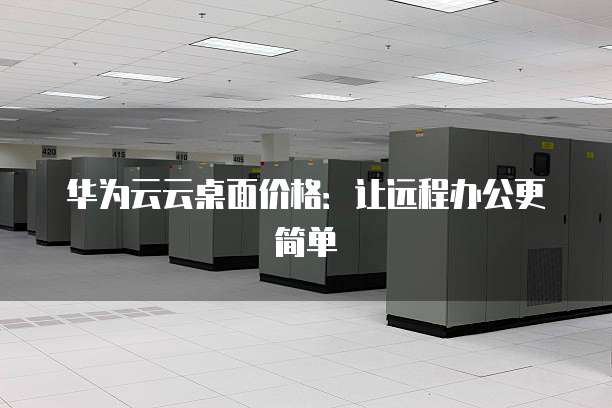 华为云云桌面价格:让远程办公更简单