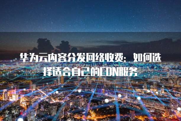 华为云内容分发网络收费：如何选择适合自己的CDN服务