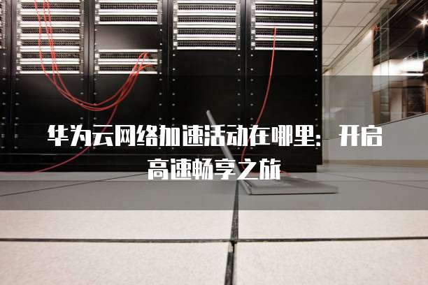 华为云网络加速活动在哪里:开启高速畅享之旅