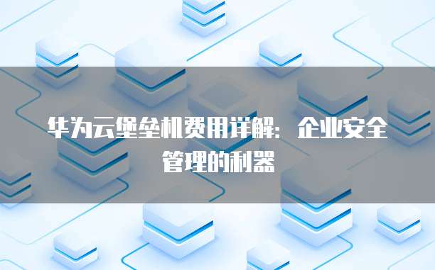 华为云堡垒机费用详解:企业安全管理的利器