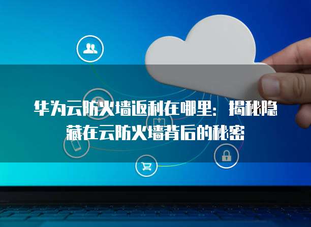 华为云防火墙返利在哪里:揭秘隐藏在云防火墙背后的秘密