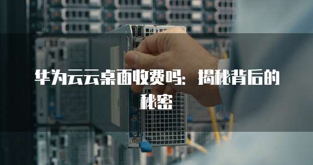 华为云云桌面收费吗:揭秘背后的秘密