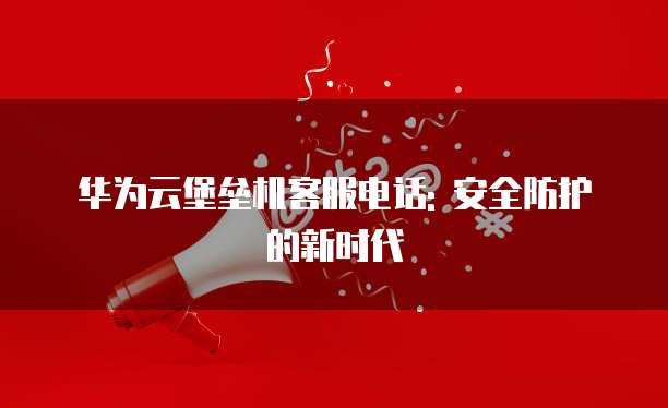 华为云堡垒机客服电话: 安全防护的新时代