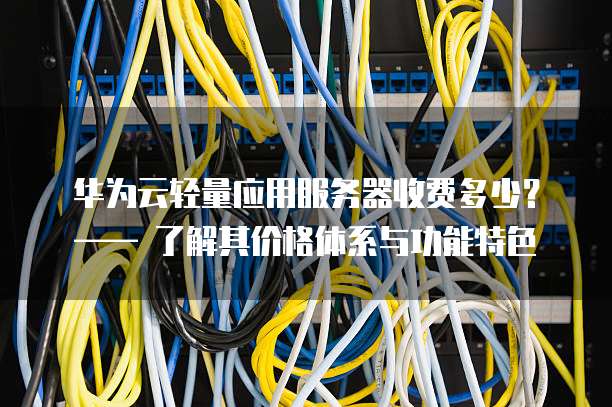 华为云轻量应用服务器收费多少？&mdash;&mdash; 了解其价格体系与功能特色