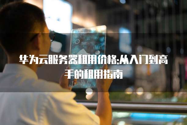 华为云服务器租用价格:从入门到高手的租用指南