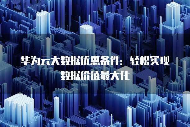 华为云大数据优惠条件:轻松实现数据价值最大化