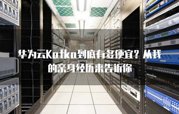 华为云Kafka到底有多便宜?从我的亲身经历来告诉你