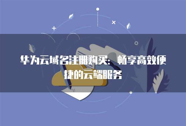 华为云域名注册购买:畅享高效便捷的云端服务