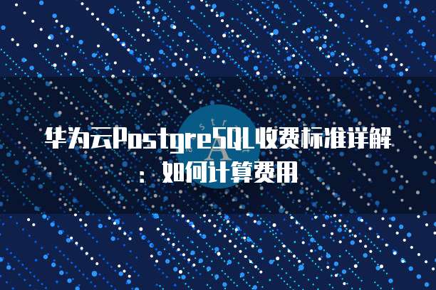 华为云PostgreSQL收费标准详解:如何计算费用