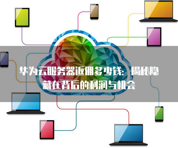 华为云服务器返佣多少钱:揭秘隐藏在背后的利润与机会
