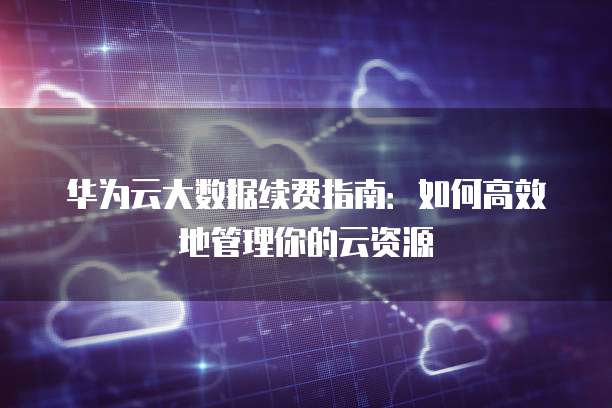 华为云大数据续费指南:如何高效地管理你的云资源