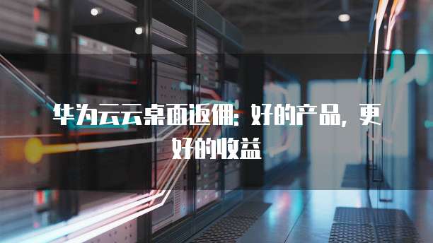 华为云云桌面返佣: 好的产品, 更好的收益
