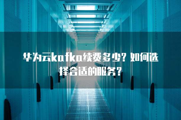 华为云kafka续费多少?如何选择合适的服务?