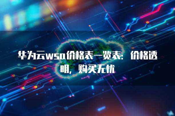 华为云wsa价格表一览表：价格透明，购买无忧