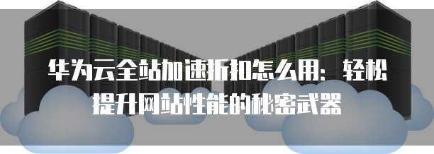 华为云全站加速折扣怎么用:轻松提升网站性能的秘密武器