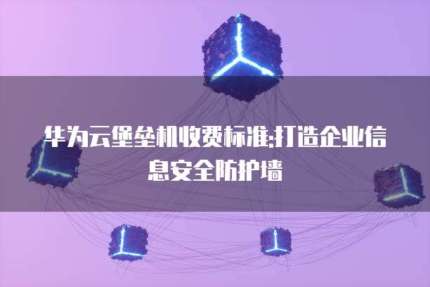 华为云堡垒机收费标准:打造企业信息安全防护墙