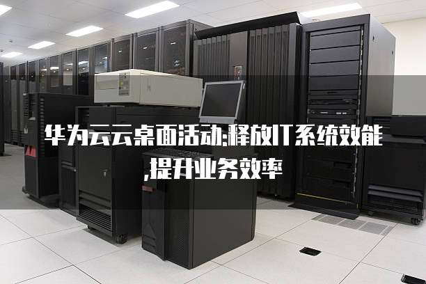 华为云云桌面活动:释放IT系统效能,提升业务效率